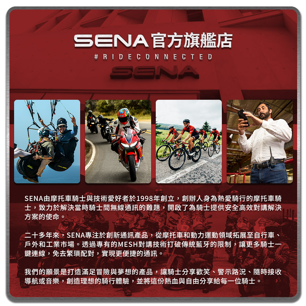 SENA官方旗艦店 CONNECTEDSENASENA由摩托車騎士與技術愛好者於1998年創立,創辦人身為熱愛騎行的摩托車騎士,致力於解決當時騎士間無線通訊的難題,開啟了為騎士提供安全高效對講解決方案的使命。二十多年來,SENA專注於創新通訊產品,從摩托車和動力運動領域拓展至自行車、戶外和工業市場。透過專有的MESH對講技術打破傳統藍牙的限制,讓更多騎士一鍵連線,免去繁瑣配對,實現更便捷的通訊。我們的願景是打造滿足冒險與夢想的產品,讓騎士分享歡笑、警示路況、隨時接收導航或音樂,創造理想的騎行體驗,並將這份熱血與自由分享給每一位騎士。