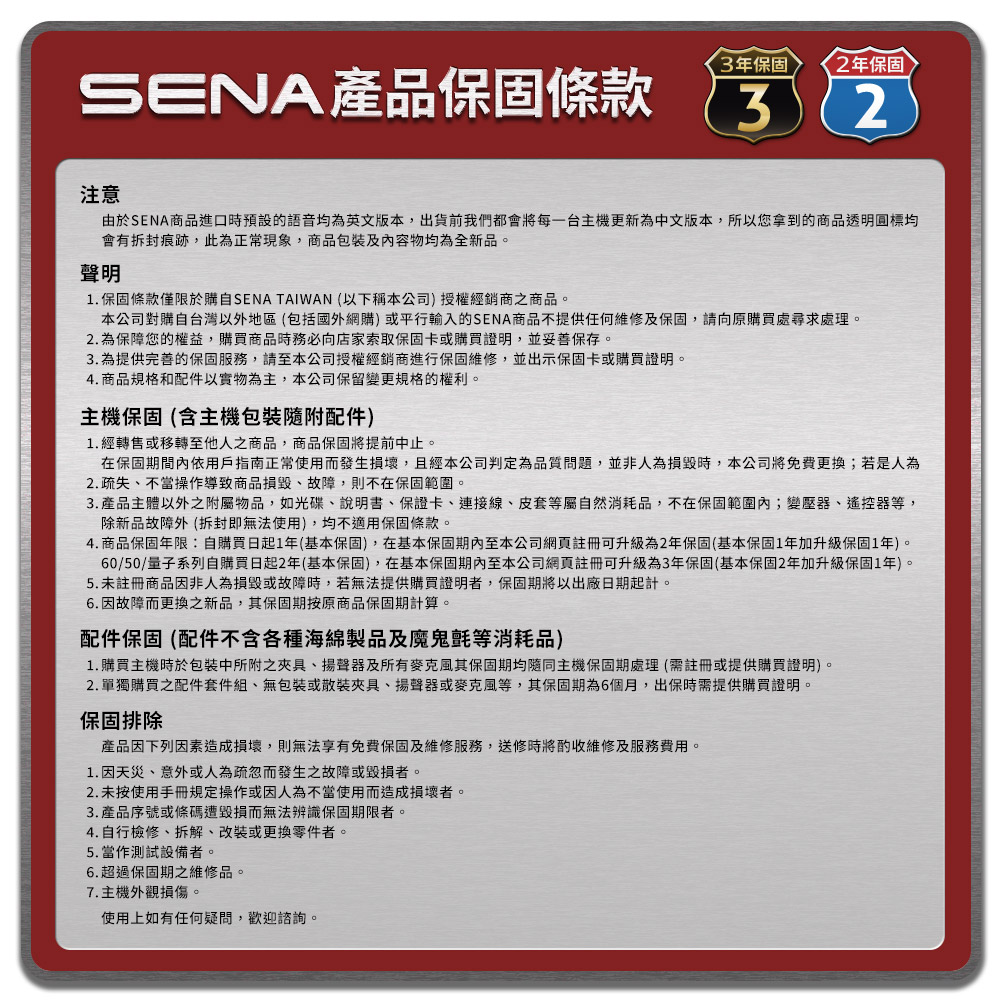 3年保固2年保固SENA產品保固條款32注意由於SENA商品進口時預設的語音均為英文版本,出貨前我們都會將每一台主機更新為中文版本,所以您拿到的商品透明圓標均會有拆封痕跡,此為正常現象,商品包裝及內容物均為全新品。聲明1.保固條款僅限於購自SENA TAIWAN (以下稱本公司)授權經銷商之商品。本公司對購自台灣以外地區(包括國外網購)或平行輸入的SENA商品不提供任何維修及保固,請向原購買處尋求處理。2. 為保障您的權益,購買商品時務必向店家索取保固卡或購買證明,並妥善保存。3. 為提供完善的保固服務,請至本公司授權經銷商進行保固維修,並出示保固卡或購買證明。4. 商品規格和配件以實物為主,本公司保留變更規格的權利。主機保固(含主機包裝隨附配件)1.經轉售或移轉至他人之商品,商品保固將提前中止。在保固期間內依用戶指南正常使用而發生損壞,且經本公司判定為品質問題,並非人為損毀時,本公司將免費更換;若是人為2.疏失、不當操作導致商品損毀、故障,則不在保固範圍。3.產品主體以外之附屬物品,如光碟、說明書、保證卡、連接線、皮套等屬自然消耗品,不在保固範圍內;變壓器、遙控器等,除新品故障外(拆封即無法使用),均不適用保固條款。4. 商品保固年限:自購買日起1年(基本保固),在基本保固至本公司網頁註冊可升級為2年保固(基本保固1年加升級保固1年)。60/50/量子系列自購買日起2年(基本保固),在基本保固期內至本公司網頁註冊可升級為3年保固(基本保固2年加升級保固1年)。5.未註冊商品因非人為損毀或故障時,若無法提供購買證明者,保固期將以出廠日期起計。6. 因故障而更換之新品,其保固期按原商品保固期計算。配件保固(配件不含各種海綿製品及魔鬼氈等消耗品)1. 購買主機時於包裝中所附之夾具、揚聲器及所有麥克風其保固期均隨同主機保固期處理(需註冊或提供購買證明)。2. 單獨購買之配件套件組、無包裝或散裝夾具、揚聲器或麥克風等,其保固期為6個月,出保時需提供購買證明。保固排除產品因下列因素造成損壞,則無法享有免費保固及維修服務,送修時將酌收維修及服務費用。1. 因天災、意外或人為疏忽而發生之故障或毀損者。2.未按使用手冊規定操作或因人為不當使用而造成損壞者。3. 產品序號或條碼遭毀損而無法辨識保固期限者。4.自行檢修、拆解、改裝或更換零件者。5.當作測試設備者。6.超過保固期之維修品。7.主機外觀損傷。使用上如有任何疑問,歡迎諮詢。