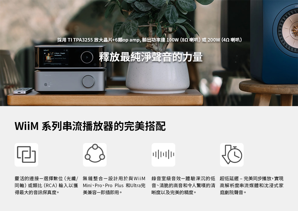採用 TI TPA3255 放大晶片+6顆op amp,輸出功率達100W(82喇叭)或200W (452 喇叭)釋放最純淨聲音的力量WiiM 系列串流播放器的完美搭配靈活的連接選擇數位 (光纖/ 無縫整合設計用於與WiiM同軸)或類比(RCA) 輸入以獲 MiniPro、Pro Plus 和Ultra完得最大的音訊保真度。美兼容即插即用。錄音室級音效體驗深沉的低音、清脆的高音和令人驚嘆的清晰度以及完美的精度。超低延遲-完美同步播放,實現高解析度串流媒體和沈浸式家庭劇院聲音。