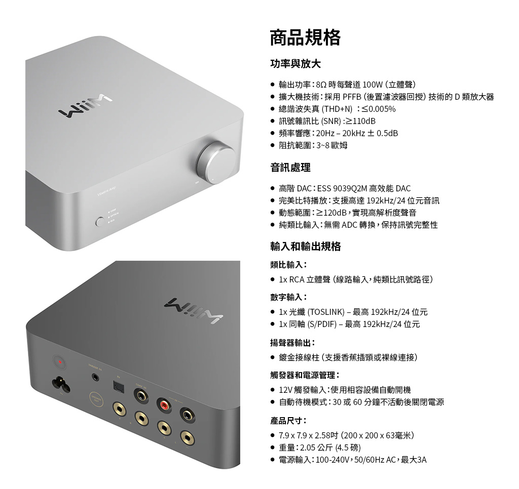 商品規格功率與放大 輸出功率:時每聲道100W (立體聲 擴大機技術:採用PFFB(後置濾波器回授)技術的D類放大器 總諧波失真 (THD+N):≤0.005% 訊號雜訊比(SNR):≥110dB 頻率響應:20Hz20kHz±0.5dB 阻抗範圍:3~8 歐姆音訊處理 高階 DAC:ESS 9039Q2M 高效能 DAC 完美比特播放:支援高達192kHz/24位元音訊 動態範圍:≥120dB,實現高解析度聲音 純類比輸入:無需ADC轉換,保持訊號完整性輸入和輸出規格類比輸入:  RCA 立體聲(線路輸入,純類比訊號路徑)數字輸入:  光纖 (TOSLINK)-最高 192kHz/24 位元 1x 同軸 (S/PDIF)-最高 192kHz/24 位元揚聲器輸出: 鍍金接線柱 (支援香蕉插頭或裸線連接)觸發器和電源管理: 12V 觸發輸入:使用相容設備自動開機 自動待機模式:30或60分鐘不活動後關閉電源產品尺寸: 7.9 x 7.9 x 2.58吋(200x200x63毫米)重量:2.05公斤(4.5 磅) 電源輸入:100-240V,50/60Hz AC,最大3A