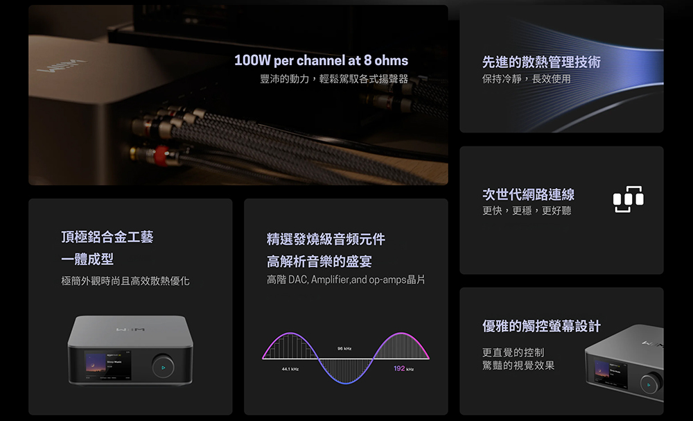100W per channel at 8 ohms豐沛的動力輕鬆駕馭各式揚聲器先進的散熱管理技術保持冷靜,長效使用次世代網路連線更快,更穩,更好聽頂極鋁合金工藝精選發燒級音頻元件一體成型高解析音樂的盛宴極簡外觀時尚且高效散熱優化高階 DAC, Amplifier, and op-amps晶片優雅的觸控螢幕設計更直覺的控制驚豔的視覺效果192