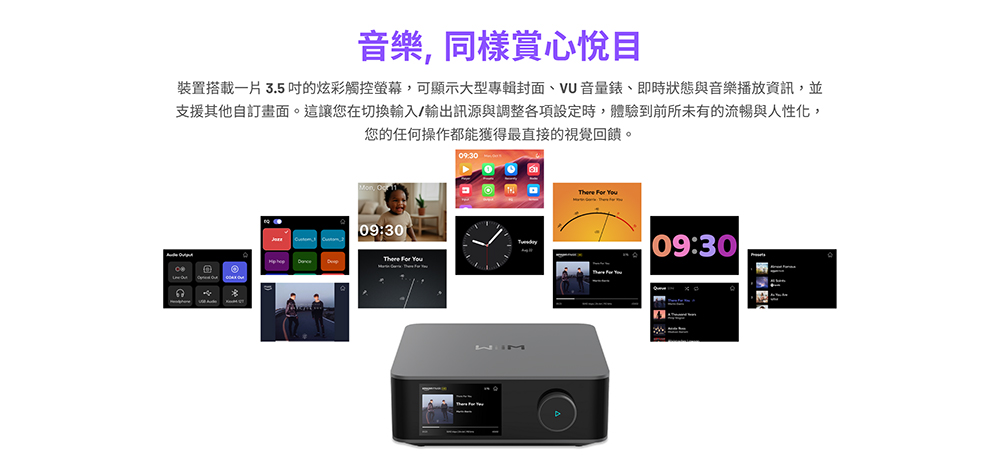 音樂,同樣賞心悅目裝置搭載一片3.5的炫彩觸控螢幕,可顯示大型專輯封面VU音量錶、即時狀態與音樂播放資訊,並支援其他自訂畫面。這讓您在切換輸入/輸出訊源與調整各項設定時,體驗到前所未有的流暢與人性化,您的任何操作都能獲得最直接的視覺回饋。09:30    09:30