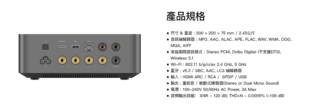 產品規格    200  200  75 mm  2.45 MP3 AAC ALAC APE FLAC WAV WMA OGGMQA, AIFF家庭劇院音訊格式 Stereo PCM, Dolby Digital (不支援DTS),Wireless 5.1 WiFi 802.11 bgnax 2.4 , 5 GHz  / SBC, AAC, LC3  HDMI ARC / RCA / SPDIF / USB 輸出:重低音/被動式揚聲器(Stereo or Dual Mono Sound): 100-240V 50/ AC Power, 3A Max SNR 120 dB; THDN - 0.0005% (-106 dB)-